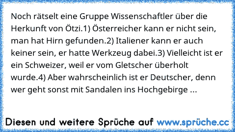 Noch rätselt eine Gruppe Wissenschaftler über die Herkunft von Ötzi.
1) Österreicher kann er nicht sein, man hat Hirn gefunden.
2) Italiener kann er auch keiner sein, er hatte Werkzeug dabei.
3) Vielleicht ist er ein Schweizer, weil er vom Gletscher überholt wurde.
4) Aber wahrscheinlich ist er Deutscher, denn wer geht sonst mit Sandalen ins Hochgebirge ...