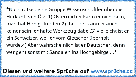 *Noch rätselt eine Gruppe Wissenschaftler über die Herkunft von Ötzi.
1) Österreicher kann er nicht sein, man hat Hirn gefunden.
2) Italiener kann er auch keiner sein, er hatte Werkzeug dabei.
3) Vielleicht ist er ein Schweizer, weil er vom Gletscher überholt wurde.
4) Aber wahrscheinlich ist er Deutscher, denn wer geht sonst mit Sandalen ins Hochgebirge ...*