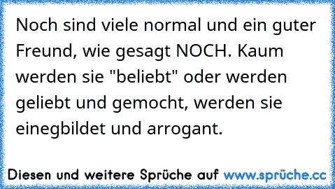 Noch sind viele normal und ein guter Freund, wie gesagt NOCH. Kaum werden sie "beliebt" oder werden geliebt und gemocht, werden sie einegbildet und arrogant.