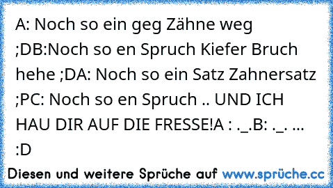 A: Noch so ein geg Zähne weg ;D
B:Noch so en Spruch Kiefer Bruch hehe ;D
A: Noch so ein Satz Zahnersatz ;P
C: Noch so en Spruch .. UND ICH HAU DIR AUF DIE FRESSE!
A : ._.
B: ._. ... :D