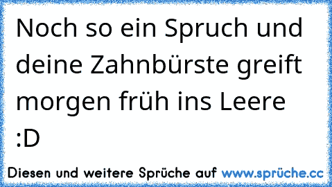 Noch so ein Spruch und deine Zahnbürste greift morgen früh ins Leere :D