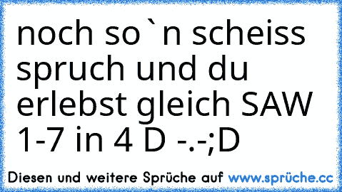 noch so`n scheiss spruch und du erlebst gleich SAW 1-7 in 4 D -.-
;D