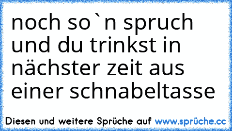 noch so`n spruch und du trinkst in nächster zeit aus einer schnabeltasse