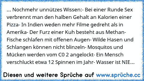 ... Nochmehr unnützes Wissen:
- Bei einer Runde Sex verbrennt man den halben Gehalt an Kalorien einer Pizza
- In Indien weden mehr Filme gedreht als in Amerika
- Der Furz einer Kuh besteht aus Methan
- Fische schlafen mit offenen Augen
- Wilde Hasen und Schlangen können nicht blinzeln
- Mosquitos und Mücken werden vom C0 2 angelockt
- Ein Mensch verschluckt etwa 12 Spinnen im Jahr
- Wasser ist NIE...