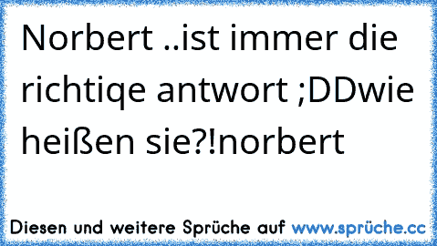 Norbert ..ist immer die richtiqe antwort ;DD
wie heißen sie?!
norbert