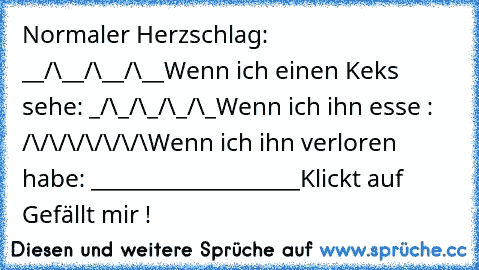 Normaler Herzschlag: __/\__/\__/\__
Wenn ich einen Keks sehe: _/\_/\_/\_/\_
Wenn ich ihn esse : /\/\/\/\/\/\/\
Wenn ich ihn verloren habe: ___________________
Klickt auf Gefällt mir !