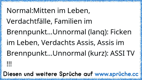 Normal:
Mitten im Leben, Verdachtfälle, Familien im       Brennpunkt...
Unnormal (lanq): Ficken im Leben, Verdachts Assis, Assis im Brennpunkt...
Unnormal (kurz): ASSI TV !!!