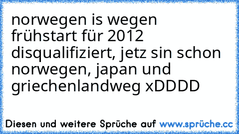 norwegen is wegen frühstart für 2012 disqualifiziert, jetz sin schon norwegen, japan und griechenland
weg xDDDD