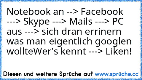 Notebook an --> Facebook ---> Skype ---> Mails ---> PC aus ---> sich dran errinern was man eigentlich googlen wollte
Wer's kennt ---> Liken!