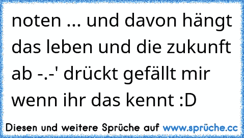 noten ... und davon hängt das leben und die zukunft ab -.-' drückt gefällt mir wenn ihr das kennt :D