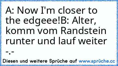 A: Now I'm closer to the edgeee!
B: Alter, komm vom Randstein runter und lauf weiter -.-