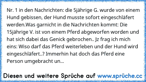 Nr. 1 in den Nachrichten: die 5jährige G. wurde von einem Hund gebissen, der Hund musste sofort eingeschläfert werden.
Was garnicht in die Nachrichten kommt: Die 15jährige V. ist von einem Pferd abgeworfen worden und hat sich dabei das Genick gebrochen.. 
Jz frag ich mich eins: Wiso darf das Pferd weiterleben und der Hund wird eingeschläfert..? Immerhin hat doch das Pferd eine Person umgebracht...