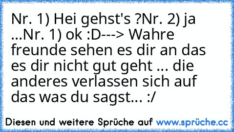 Nr. 1) Hei gehst's ?
Nr. 2) ja ...
Nr. 1) ok :D
---> Wahre freunde sehen es dir an das es dir nicht gut geht ... die anderes verlassen sich auf das was du sagst... :/