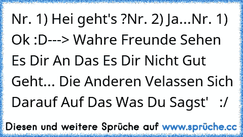 Nr. 1) Hei geht's ?
Nr. 2) Ja...
Nr. 1) Ok :D
---> Wahre Freunde Sehen Es Dir An Das Es Dir Nicht Gut Geht... Die Anderen Velassen Sich Darauf Auf Das Was Du Sagst' ♥  :/