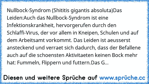 Nullbock-Syndrom (Shititis gigantis absoluta)
Das Leiden:
Auch das Nullbock-Syndrom ist eine Infektionskrankheit, hervorgerufen durch den Schlaffi-Virus, der vor allem in Kneipen, Schulen und auf dem Arbeitsamt vorkommt. Das Leiden ist aeusserst ansteckend und verraet sich dadurch, dass der Befallene auch auf die schoensten Aktivitaeten keinen Bock mehr hat: Fummeln, Flippern und futtern.
Das G...