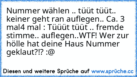 Nummer wählen .. tüüt tüüt.. keiner geht ran auflegen.. Ca. 3 mal
4 mal : Tüüüt tüüt .. fremde stimme.. auflegen..
WTF! Wer zur hölle hat deine Haus Nummer geklaut?!? :@