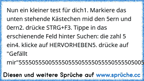 Nun ein kleiner test für dich
1. Markiere das unten stehende Kästechen mid den 5ern und 0ern
2. drücke STRG+F
3. Tippe in das erschienende Feld hinter Suchen: die zahl 5 ein
4. klicke auf HERVORHEBEN
5. drücke auf "Gefällt mir"
55550555005555055505555055550555505005
5000050500500005000500505005050050505
555055555050000555055500500505005055
5000500050500005000500505005050050505
50005000505555055...