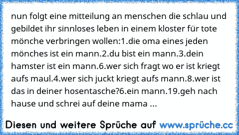 nun folgt eine mitteilung an menschen die schlau und gebildet ihr sinnloses leben in einem kloster für tote mönche verbringen wollen:
1.die oma eines jeden mönches ist ein mann.
2.du bist ein mann.
3.dein hamster ist ein mann.
6.wer sich fragt wo er ist kriegt aufs maul.
4.wer sich juckt kriegt aufs mann.
8.wer ist das in deiner hosentasche?
6.ein mann.
19.geh nach hause und schrei auf deine ma...