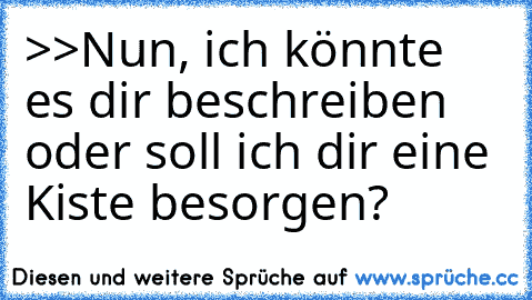 >>Nun, ich könnte es dir beschreiben
     oder soll ich dir eine Kiste besorgen?