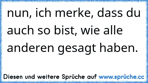 nun, ich merke, dass du auch so bist, wie alle anderen gesagt haben.