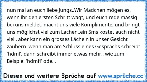 nun mal an euch liebe Jungs..
Wir Mädchen mögen es, wenn ihr den ersten Schritt wagt, und euch regelmässig bei uns meldet..
macht uns viele Komplimente, und bringt uns möglichst viel zum Lachen..
ein Sms kostet auch nicht viel.. aber kann ein grosses Lächeln in unser Gesicht zaubern..
wenn man am Schluss eines Gesprächs schreibt 'hdml', dann schreibt immer etwas mehr.. wie zum Beispiel 'hdmfl' ...