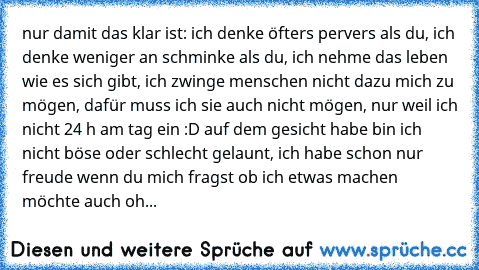 nur damit das klar ist: ich denke öfters pervers als du, ich denke weniger an schminke als du, ich nehme das leben wie es sich gibt, ich zwinge menschen nicht dazu mich zu mögen, dafür muss ich sie auch nicht mögen, nur weil ich nicht 24 h am tag ein :D auf dem gesicht habe bin ich nicht böse oder schlecht gelaunt, ich habe schon nur freude wenn du mich fragst ob ich etwas machen möchte auch oh...