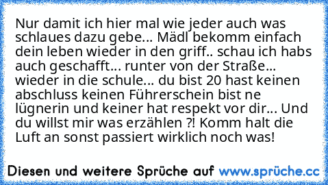 Nur damit ich hier mal wie jeder auch was schlaues dazu gebe... Mädl bekomm einfach dein leben wieder in den griff.. schau ich habs auch geschafft... runter von der Straße... wieder in die schule... du bist 20 hast keinen abschluss keinen Führerschein bist ne lügnerin und keiner hat respekt vor dir... Und du willst mir was erzählen ?! Komm halt die Luft an sonst passiert wirklich noch was!