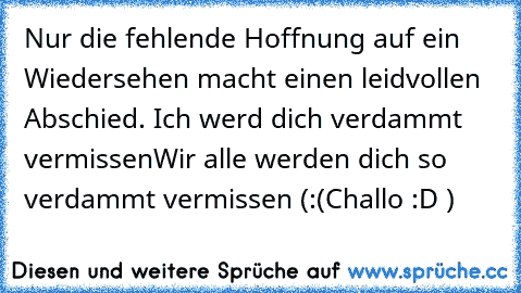 Nur die fehlende Hoffnung auf ein Wiedersehen macht einen leidvollen Abschied. 
♥♥♥♥
Ich werd dich verdammt vermissen
Wir alle werden dich so verdammt vermissen (:
(Challo :D )