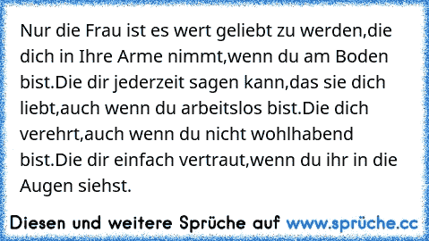 Nur die Frau ist es wert geliebt zu werden,die dich in Ihre Arme nimmt,wenn du am Boden bist.Die dir jederzeit sagen kann,das sie dich liebt,auch wenn du arbeitslos bist.Die dich verehrt,auch wenn du nicht wohlhabend bist.Die dir einfach vertraut,wenn du ihr in die Augen siehst.