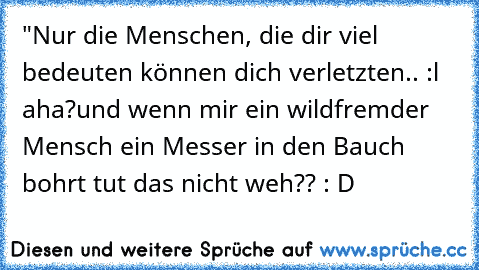 "Nur die Menschen, die dir viel bedeuten können dich verletzten.. :l 
aha?
und wenn mir ein wildfremder Mensch ein Messer in den Bauch bohrt tut das nicht weh?? : D