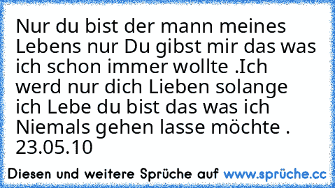 Nur du bist der mann meines Lebens nur Du gibst mir das was ich schon immer wollte .
Ich werd nur dich Lieben solange ich Lebe du bist das was ich Niemals gehen lasse möchte . 23.05.10 ♥