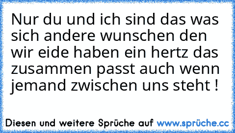 Nur du und ich sind das was sich andere wunschen den wir eide haben ein hertz das zusammen passt auch wenn jemand zwischen uns steht ! ♥ ♥