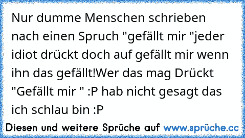 Nur dumme Menschen schrieben nach einen Spruch "gefällt mir "
jeder idiot drückt doch auf gefällt mir wenn ihn das gefällt!
Wer das mag Drückt "Gefällt mir "
 :P hab nicht gesagt das ich schlau bin :P