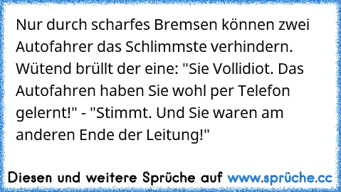 Nur durch scharfes Bremsen können zwei Autofahrer das Schlimmste verhindern. Wütend brüllt der eine: "Sie Vollidiot. Das Autofahren haben Sie wohl per Telefon gelernt!" - "Stimmt. Und Sie waren am anderen Ende der Leitung!"