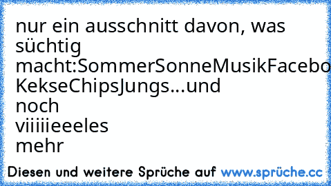 nur ein ausschnitt davon, was süchtig macht:
Sommer
Sonne
Musik
Facebook
Liebe
Schokolade ♥
Kekse
Chips
Jungs
...
und noch viiiiieeeles mehr