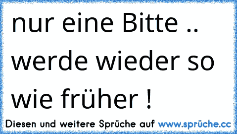 nur eine Bitte .. werde wieder so wie früher !