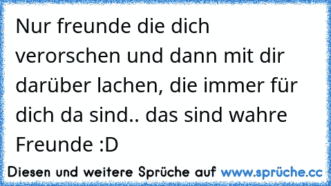 Nur freunde die dich verorschen und dann mit dir darüber lachen, die immer für dich da sind.. das sind wahre Freunde :D