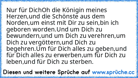 Nur für Dich
Oh die Königin meines Herzen,
und die Schönste aus dem Norden,
um einst mit Dir zu sein,
bin ich geboren worden.
Und um Dich zu bewundern,
und um Dich zu verehren,
um Dich zu vergöttern,
und Dich zu begehren.
Um für Dich alles zu geben,
und für Dich alles zu erwerben,
um für Dich zu leben,
und für Dich zu sterben.