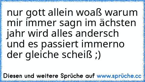 nur gott allein woaß warum mir immer sagn im ächsten jahr wird alles andersch und es passiert immerno der gleiche scheiß ;)