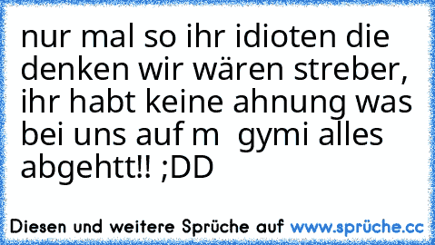 nur mal so ihr idioten die denken wir wären streber, ihr habt keine ahnung was bei uns auf m  gymi alles abgehtt!! ;DD