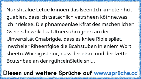 Nur shcalue Letue knnöen das lseen:
Ich knnote nhcit guablen, dass ich tsatächilch vetrsheen kötnne,was ich hrie
lsee. Die phnämoenlae Kfrat des mschenilchen Gseiets bewrikt luat
Utnersuhcugnen an der Uinvertsität Cmabrigde, dass es kniee Rlole spliet, in
wcheler Riheenfgloe die Bcahstuben in eniem Wort sheetn.
Wtichig ist nur, dass der etsre und der lzette Bcutshbae an der rgtihcein
Sletle sni...