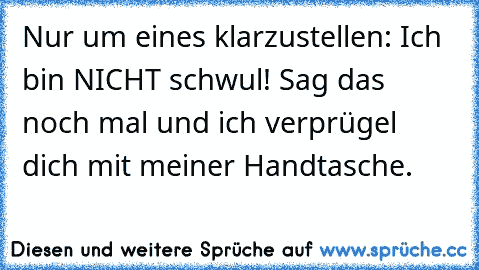 Nur um eines klarzustellen: Ich bin NICHT schwul! Sag das noch mal und ich verprügel dich mit meiner Handtasche.