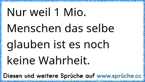 Nur weil 1 Mio. Menschen das selbe glauben ist es noch keine Wahrheit.