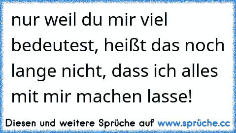 nur weil du mir viel bedeutest, heißt das noch lange nicht, dass ich alles mit mir machen lasse!