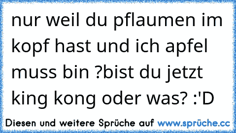 nur weil du pflaumen im kopf hast und ich apfel muss bin ?
bist du jetzt king kong oder was? :'D