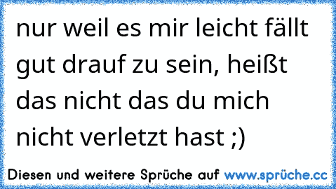 nur weil es mir leicht fällt gut drauf zu sein, heißt das nicht das du mich nicht verletzt hast ;)