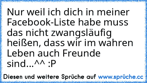 Nur weil ich dich in meiner Facebook-Liste habe muss das nicht zwangsläufig heißen, dass wir im wahren Leben auch Freunde sind...^^ :P