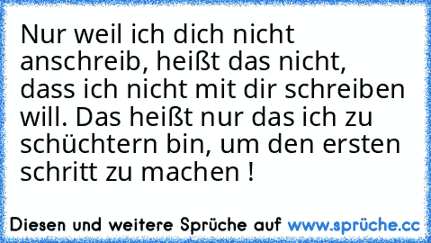 Nur weil ich dich nicht anschreib, heißt das nicht, dass ich nicht mit dir schreiben will. Das heißt nur das ich zu schüchtern bin, um den ersten schritt zu machen !