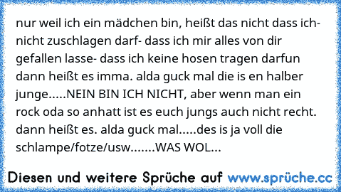 nur weil ich ein mädchen bin, heißt das nicht dass ich
- nicht zuschlagen darf
- dass ich mir alles von dir gefallen lasse
- dass ich keine hosen tragen darf
un dann heißt es imma. alda guck mal die is en halber junge.....NEIN BIN ICH NICHT, aber wenn man ein rock oda so anhatt ist es euch jungs auch nicht recht. dann heißt es. alda guck mal.....des is ja voll die schlampe/fotze/usw.......
WAS ...