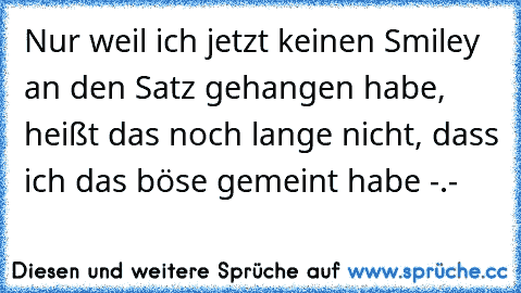 Nur weil ich jetzt keinen Smiley an den Satz gehangen habe, heißt das noch lange nicht, dass ich das böse gemeint habe -.-